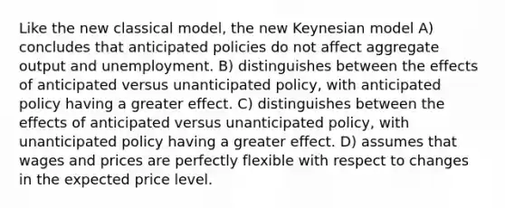 Like the new classical model, the new Keynesian model A) concludes that anticipated policies do not affect aggregate output and unemployment. B) distinguishes between the effects of anticipated versus unanticipated policy, with anticipated policy having a greater effect. C) distinguishes between the effects of anticipated versus unanticipated policy, with unanticipated policy having a greater effect. D) assumes that wages and prices are perfectly flexible with respect to changes in the expected price level.