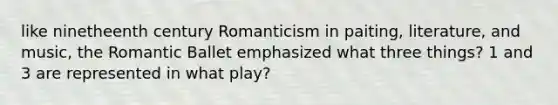 like ninetheenth century Romanticism in paiting, literature, and music, the Romantic Ballet emphasized what three things? 1 and 3 are represented in what play?