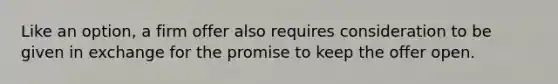 Like an option, a firm offer also requires consideration to be given in exchange for the promise to keep the offer open.