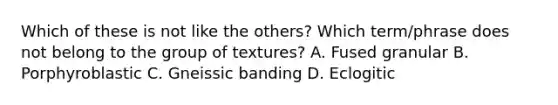 Which of these is not like the others? Which term/phrase does not belong to the group of textures? A. Fused granular B. Porphyroblastic C. Gneissic banding D. Eclogitic