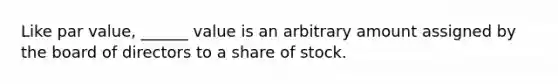 Like par value, ______ value is an arbitrary amount assigned by the board of directors to a share of stock.