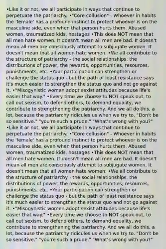 •Like it or not, we all participate in ways that continue to perpetuate the patriarchy. •"Core collusion" - Whoever in habits the 'female' has a profound instinct to protect whoever is on the masculine side, even when that person hurts them. Abused women, traumatized kids, hostages •This does NOT mean that all men hate women. It doesn't mean all men are bad. It doesn't mean all men are consciously attempt to subjugate women. It doesn't mean that all women hate women. •We all contribute to the structure of patriarchy - the social relationships, the distributions of power, the rewards, opportunities, resources, punishments, etc. •Your participation can strengthen or challenge the status quo - but the path of least resistance says it's much easier to strengthen the status quo and not go against it. •"Misogynistic women adopt sexist attitudes because life's easier that way." •Every time we choose to NOT speak out, to call out sexism, to defend others, to demand equality, we contribute to strengthening the patriarchy. And we all do this, a lot, because the patriarchy ridicules us when we try to. "Don't be so sensitive." "you're such a prude." "What's wrong with you?" •Like it or not, we all participate in ways that continue to perpetuate the patriarchy. •"Core collusion" - Whoever in habits the 'female' has a profound instinct to protect whoever is on the masculine side, even when that person hurts them. Abused women, traumatized kids, hostages •This does NOT mean that all men hate women. It doesn't mean all men are bad. It doesn't mean all men are consciously attempt to subjugate women. It doesn't mean that all women hate women. •We all contribute to the structure of patriarchy - the social relationships, the distributions of power, the rewards, opportunities, resources, punishments, etc. •Your participation can strengthen or challenge the status quo - but the path of least resistance says it's much easier to strengthen the status quo and not go against it. •"Misogynistic women adopt sexist attitudes because life's easier that way." •Every time we choose to NOT speak out, to call out sexism, to defend others, to demand equality, we contribute to strengthening the patriarchy. And we all do this, a lot, because the patriarchy ridicules us when we try to. "Don't be so sensitive." "you're such a prude." "What's wrong with you?"