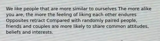 We like people that are more similar to ourselves The more alike you are, the more the feeling of liking each other endures Opposites retract Compared with randomly paired people, friends and couples are more likely to share common attitudes, beliefs and interests.