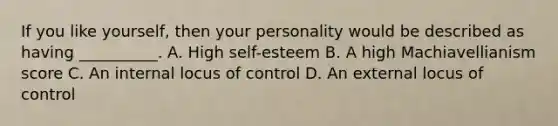 If you like yourself, then your personality would be described as having __________. A. High self-esteem B. A high Machiavellianism score C. An internal locus of control D. An external locus of control