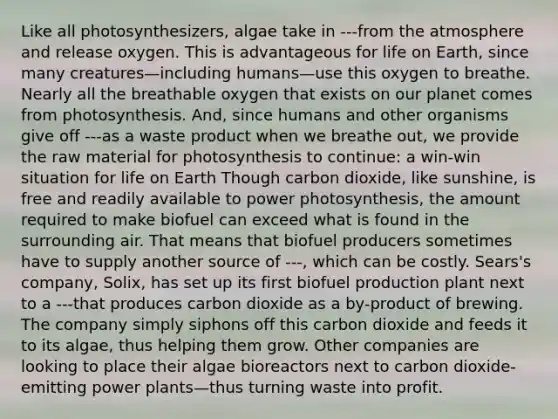 Like all photosynthesizers, algae take in ---from the atmosphere and release oxygen. This is advantageous for life on Earth, since many creatures—including humans—use this oxygen to breathe. Nearly all the breathable oxygen that exists on our planet comes from photosynthesis. And, since humans and other organisms give off ---as a waste product when we breathe out, we provide the raw material for photosynthesis to continue: a win-win situation for life on Earth Though carbon dioxide, like sunshine, is free and readily available to power photosynthesis, the amount required to make biofuel can exceed what is found in the surrounding air. That means that biofuel producers sometimes have to supply another source of ---, which can be costly. Sears's company, Solix, has set up its first biofuel production plant next to a ---that produces carbon dioxide as a by-product of brewing. The company simply siphons off this carbon dioxide and feeds it to its algae, thus helping them grow. Other companies are looking to place their algae bioreactors next to carbon dioxide-emitting power plants—thus turning waste into profit.