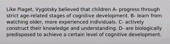 Like Piaget, Vygotsky believed that children A- progress through strict age-related stages of cognitive development. B- learn from watching older, more experienced individuals. C- actively construct their knowledge and understanding. D- are biologically predisposed to achieve a certain level of cognitive development.