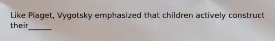 Like Piaget, Vygotsky emphasized that children actively construct their______