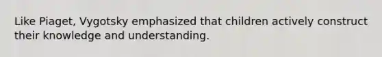 Like Piaget, Vygotsky emphasized that children actively construct their knowledge and understanding.
