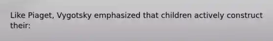 Like Piaget, Vygotsky emphasized that children actively construct their: