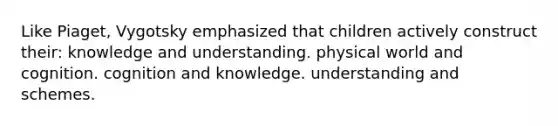 Like Piaget, Vygotsky emphasized that children actively construct their: knowledge and understanding. physical world and cognition. cognition and knowledge. understanding and schemes.