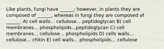 Like plants, fungi have ______; however, in plants they are composed of ______, whereas in fungi they are composed of ______. A) cell walls... cellulose... peptidoglycan B) cell membranes... phospholipids...peptidoglycan C) cell membranes... cellulose... phospholipids D) cells walls... cellulose... chitin E) cell walls... phospholipids... cellulose