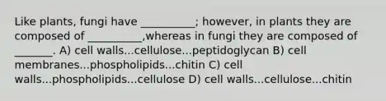 Like plants, fungi have __________; however, in plants they are composed of __________,whereas in fungi they are composed of _______. A) cell walls...cellulose...peptidoglycan B) cell membranes...phospholipids...chitin C) cell walls...phospholipids...cellulose D) cell walls...cellulose...chitin