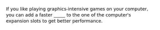If you like playing graphics-intensive games on your computer, you can add a faster _____ to the one of the computer's expansion slots to get better performance.