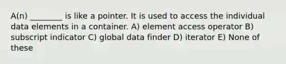 A(n) ________ is like a pointer. It is used to access the individual data elements in a container. A) element access operator B) subscript indicator C) global data finder D) iterator E) None of these