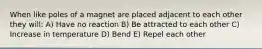 When like poles of a magnet are placed adjacent to each other they will: A) Have no reaction B) Be attracted to each other C) Increase in temperature D) Bend E) Repel each other