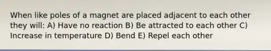 When like poles of a magnet are placed adjacent to each other they will: A) Have no reaction B) Be attracted to each other C) Increase in temperature D) Bend E) Repel each other