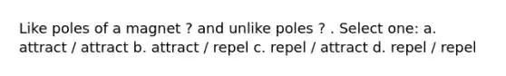 Like poles of a magnet ? and unlike poles ? . Select one: a. attract / attract b. attract / repel c. repel / attract d. repel / repel