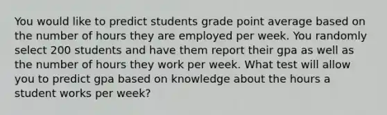 You would like to predict students grade point average based on the number of hours they are employed per week. You randomly select 200 students and have them report their gpa as well as the number of hours they work per week. What test will allow you to predict gpa based on knowledge about the hours a student works per week?