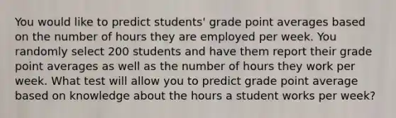 You would like to predict students' grade point averages based on the number of hours they are employed per week. You randomly select 200 students and have them report their grade point averages as well as the number of hours they work per week. What test will allow you to predict grade point average based on knowledge about the hours a student works per week?