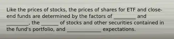 Like the prices of stocks, the prices of shares for ETF and close-end funds are determined by the factors of _________ and _________, the _______ of stocks and other securities contained in the fund's portfolio, and ______________ expectations.