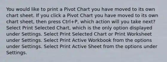 You would like to print a Pivot Chart you have moved to its own chart sheet. If you click a Pivot Chart you have moved to its own chart sheet, then press Ctrl+P, which action will you take next? Select Print Selected Chart, which is the only option displayed under Settings. Select Print Selected Chart or Print Worksheet under Settings. Select Print Active Workbook from the options under Settings. Select Print Active Sheet from the options under Settings.