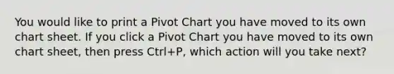 You would like to print a Pivot Chart you have moved to its own chart sheet. If you click a Pivot Chart you have moved to its own chart sheet, then press Ctrl+P, which action will you take next?