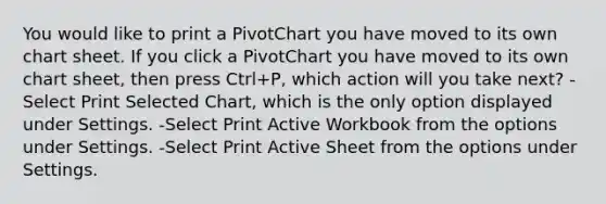 You would like to print a PivotChart you have moved to its own chart sheet. If you click a PivotChart you have moved to its own chart sheet, then press Ctrl+P, which action will you take next? -Select Print Selected Chart, which is the only option displayed under Settings. -Select Print Active Workbook from the options under Settings. -Select Print Active Sheet from the options under Settings.