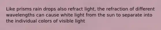 Like prisms rain drops also refract light, the refraction of different wavelengths can cause white light from the sun to separate into the individual colors of visible light