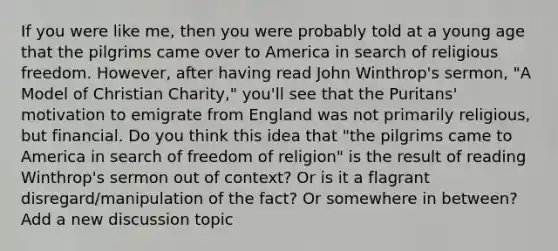 If you were like me, then you were probably told at a young age that the pilgrims came over to America in search of religious freedom. However, after having read John Winthrop's sermon, "A Model of Christian Charity," you'll see that the Puritans' motivation to emigrate from England was not primarily religious, but financial. Do you think this idea that "the pilgrims came to America in search of freedom of religion" is the result of reading Winthrop's sermon out of context? Or is it a flagrant disregard/manipulation of the fact? Or somewhere in between? Add a new discussion topic