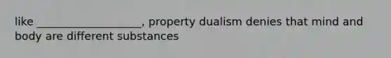 like ___________________, property dualism denies that mind and body are different substances