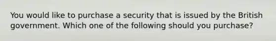 You would like to purchase a security that is issued by the British government. Which one of the following should you purchase?