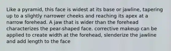 Like a pyramid, this face is widest at its base or jawline, tapering up to a slightly narrower cheeks and reaching its apex at a narrow forehead. A jaw that is wider than the forehead characterizes the pear-shaped face. corrective makeup can be applied to create width at the forehead, slenderize the jawline and add length to the face