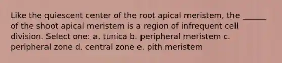 Like the quiescent center of the root apical meristem, the ______ of the shoot apical meristem is a region of infrequent <a href='https://www.questionai.com/knowledge/kjHVAH8Me4-cell-division' class='anchor-knowledge'>cell division</a>. Select one: a. tunica b. peripheral meristem c. peripheral zone d. central zone e. pith meristem