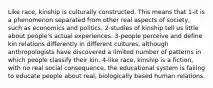 Like race, kinship is culturally constructed. This means that 1-it is a phenomenon separated from other real aspects of society, such as economics and politics. 2-studies of kinship tell us little about people's actual experiences. 3-people perceive and define kin relations differently in different cultures, although anthropologists have discovered a limited number of patterns in which people classify their kin. 4-like race, kinship is a fiction, with no real social consequence. the educational system is failing to educate people about real, biologically based human relations.