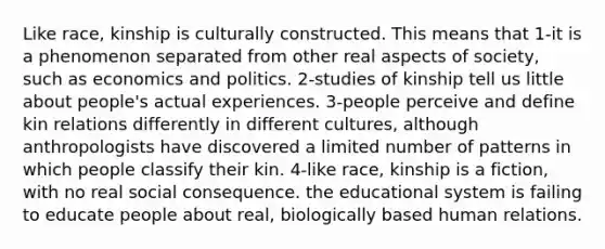 Like race, kinship is culturally constructed. This means that 1-it is a phenomenon separated from other real aspects of society, such as economics and politics. 2-studies of kinship tell us little about people's actual experiences. 3-people perceive and define kin relations differently in different cultures, although anthropologists have discovered a limited number of patterns in which people classify their kin. 4-like race, kinship is a fiction, with no real social consequence. the educational system is failing to educate people about real, biologically based human relations.