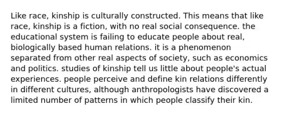 Like race, kinship is culturally constructed. This means that like race, kinship is a fiction, with no real social consequence. the educational system is failing to educate people about real, biologically based human relations. it is a phenomenon separated from other real aspects of society, such as economics and politics. studies of kinship tell us little about people's actual experiences. people perceive and define kin relations differently in different cultures, although anthropologists have discovered a limited number of patterns in which people classify their kin.