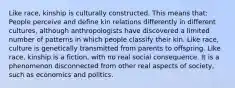 Like race, kinship is culturally constructed. This means that: People perceive and define kin relations differently in different cultures, although anthropologists have discovered a limited number of patterns in which people classify their kin. Like race, culture is genetically transmitted from parents to offspring. Like race, kinship is a fiction, with no real social consequence. It is a phenomenon disconnected from other real aspects of society, such as economics and politics.