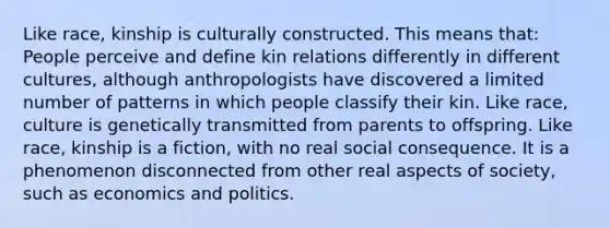 Like race, kinship is culturally constructed. This means that: People perceive and define kin relations differently in different cultures, although anthropologists have discovered a limited number of patterns in which people classify their kin. Like race, culture is genetically transmitted from parents to offspring. Like race, kinship is a fiction, with no real social consequence. It is a phenomenon disconnected from other real aspects of society, such as economics and politics.