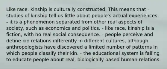 Like race, kinship is culturally constructed. This means that - studies of kinship tell us little about people's actual experiences. - it is a phenomenon separated from other real aspects of society, such as economics and politics. - like race, kinship is a fiction, with no real social consequence. - people perceive and define kin relations differently in different cultures, although anthropologists have discovered a limited number of patterns in which people classify their kin. - the educational system is failing to educate people about real, biologically based human relations.