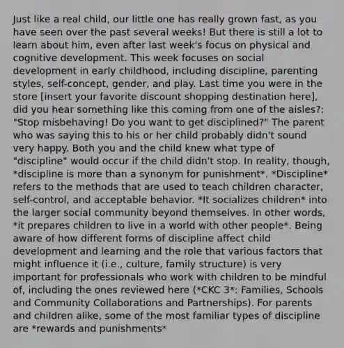Just like a real child, our little one has really grown fast, as you have seen over the past several weeks! But there is still a lot to learn about him, even after last week's focus on physical and cognitive development. This week focuses on social development in early childhood, including discipline, parenting styles, self-concept, gender, and play. Last time you were in the store [insert your favorite discount shopping destination here], did you hear something like this coming from one of the aisles?: "Stop misbehaving! Do you want to get disciplined?" The parent who was saying this to his or her child probably didn't sound very happy. Both you and the child knew what type of "discipline" would occur if the child didn't stop. In reality, though, *discipline is more than a synonym for punishment*. *Discipline* refers to the methods that are used to teach children character, self-control, and acceptable behavior. *It socializes children* into the larger social community beyond themselves. In other words, *it prepares children to live in a world with other people*. Being aware of how different forms of discipline affect child development and learning and the role that various factors that might influence it (i.e., culture, family structure) is very important for professionals who work with children to be mindful of, including the ones reviewed here (*CKC 3*: Families, Schools and Community Collaborations and Partnerships). For parents and children alike, some of the most familiar types of discipline are *rewards and punishments*