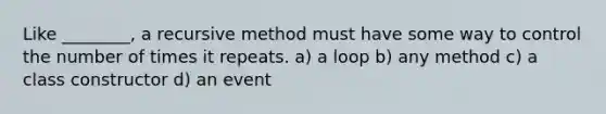 Like ________, a recursive method must have some way to control the number of times it repeats. a) a loop b) any method c) a class constructor d) an event