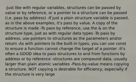 -Just like with regular variables, structures can be passed by value or by reference, or a pointer to a structure can be passed (i.e. pass by address) -If just a plain structure variable is passed, as in the above examples, it's pass by value. A copy of the structure is made -To pass by reference, use the & on the structure type, just as with regular data types -To pass by address, use pointers to structures as the parameters and/or return -As with pointers to the built-in types, you can use const to ensure a function cannot change the target of a pointer -It's often a GOOD idea to pass structures to and from functions by address or by reference -structures are compound data, usually larger than plain atomic variables -Pass-by-value means copying a structure. NOT copying is desirable for efficiency, especially if the structure is very large