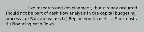 __________, like research and development, that already occurred should not be part of cash flow analysis in the capital budgeting process. a.) Salvage values b.) Replacement costs c.) Sunk costs d.) Financing cash flows