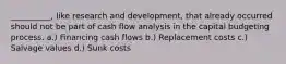 __________, like research and development, that already occurred should not be part of cash flow analysis in the capital budgeting process. a.) Financing cash flows b.) Replacement costs c.) Salvage values d.) Sunk costs