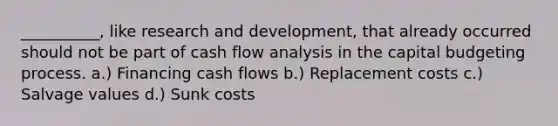 __________, like research and development, that already occurred should not be part of cash flow analysis in the capital budgeting process. a.) Financing cash flows b.) Replacement costs c.) Salvage values d.) Sunk costs