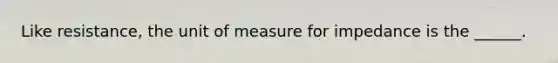 Like resistance, the unit of measure for impedance is the ______.