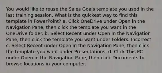 You would like to reuse the Sales Goals template you used in the last training session. What is the quickest way to find this template in PowerPoint? a. Click OneDrive under Open in the Navigation Pane, then click the template you want in the OneDrive folder. b. Select Recent under Open in the Navigation Pane, then click the template you want under Folders. Incorrect c. Select Recent under Open in the Navigation Pane, then click the template you want under Presentations. d. Click This PC under Open in the Navigation Pane, then click Documents to browse locations in your computer.