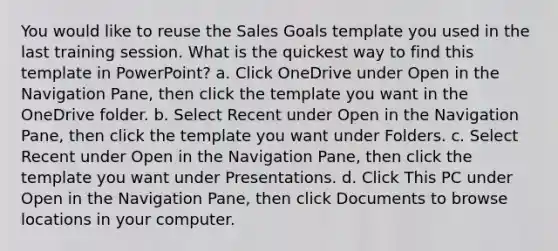 You would like to reuse the Sales Goals template you used in the last training session. What is the quickest way to find this template in PowerPoint? a. Click OneDrive under Open in the Navigation Pane, then click the template you want in the OneDrive folder. b. Select Recent under Open in the Navigation Pane, then click the template you want under Folders. c. Select Recent under Open in the Navigation Pane, then click the template you want under Presentations. d. Click This PC under Open in the Navigation Pane, then click Documents to browse locations in your computer.