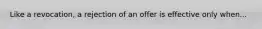 Like a revocation, a rejection of an offer is effective only when...