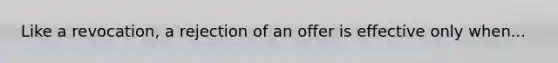 Like a revocation, a rejection of an offer is effective only when...